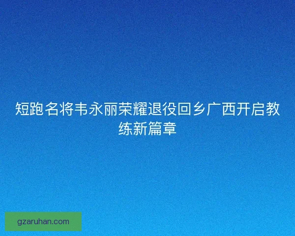 短跑名将韦永丽荣耀退役回乡广西开启教练新篇章